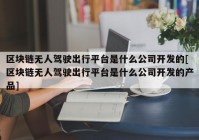 区块链无人驾驶出行平台是什么公司开发的[区块链无人驾驶出行平台是什么公司开发的产品]